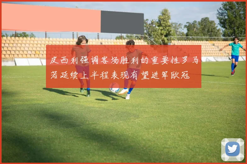 皮西利强调客场胜利的重要性罗马若延续上半程表现有望进军欧冠