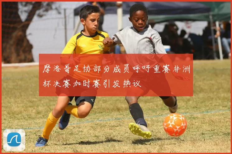 摩洛哥足协部分成员呼吁重赛非洲杯决赛加时赛引发热议