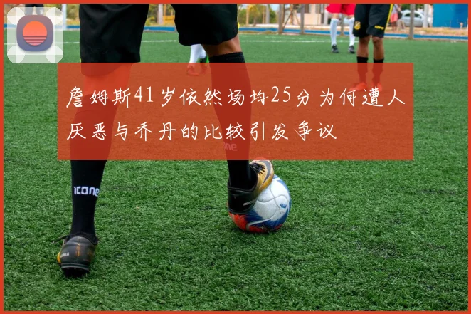 詹姆斯41岁依然场均25分为何遭人厌恶与乔丹的比较引发争议
