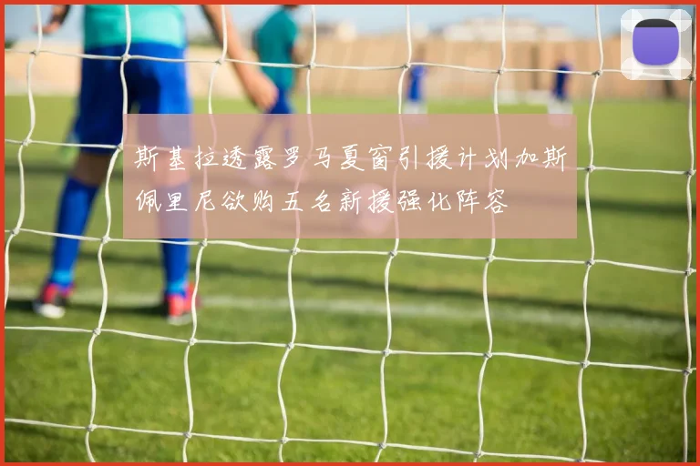 斯基拉透露罗马夏窗引援计划加斯佩里尼欲购五名新援强化阵容