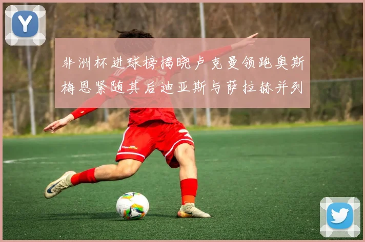 非洲杯进球榜揭晓卢克曼领跑奥斯梅恩紧随其后迪亚斯与萨拉赫并列第三