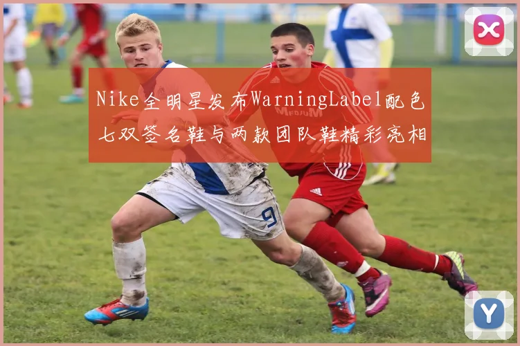 Nike全明星发布WarningLabel配色七双签名鞋与两款团队鞋精彩亮相