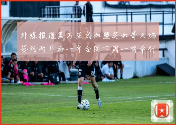 外媒报道莱万正式加盟芝加哥火焰签约两年加一年合同下周一将举行亮相仪式