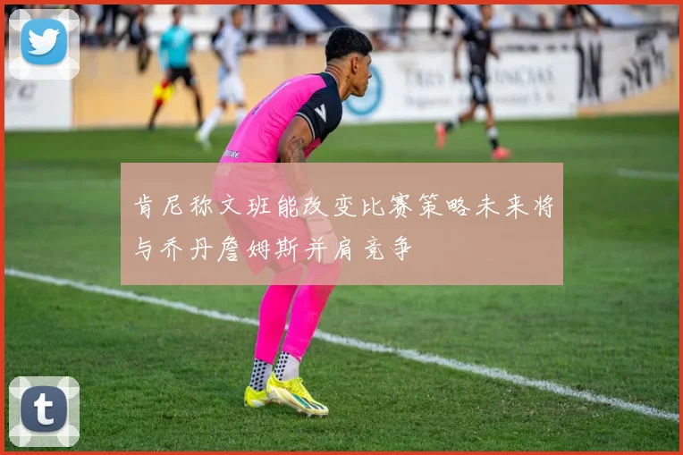 肯尼称文班能改变比赛策略未来将与乔丹詹姆斯并肩竞争