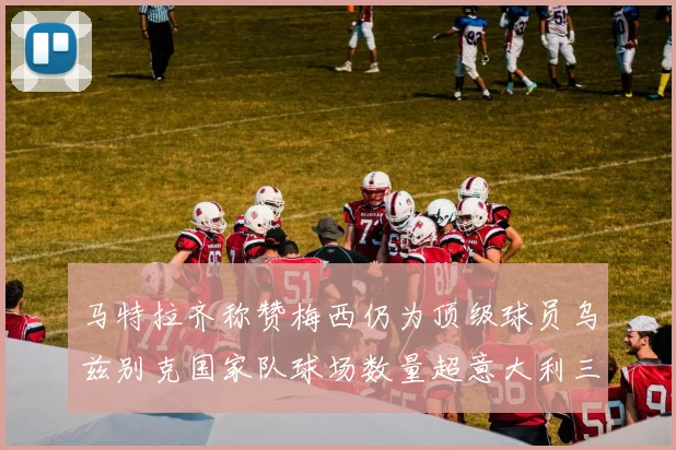 马特拉齐称赞梅西仍为顶级球员乌兹别克国家队球场数量超意大利三倍